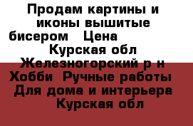 Продам картины и иконы вышитые бисером › Цена ­ 5000-8000 - Курская обл., Железногорский р-н Хобби. Ручные работы » Для дома и интерьера   . Курская обл.